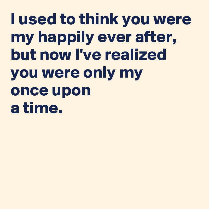 I used to think you were my happily ever after,
but now I've realized 
you were only my 
once upon 
a time.



