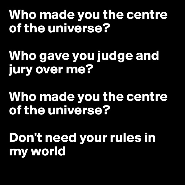 Who made you the centre of the universe? 

Who gave you judge and jury over me?

Who made you the centre of the universe?

Don't need your rules in my world
