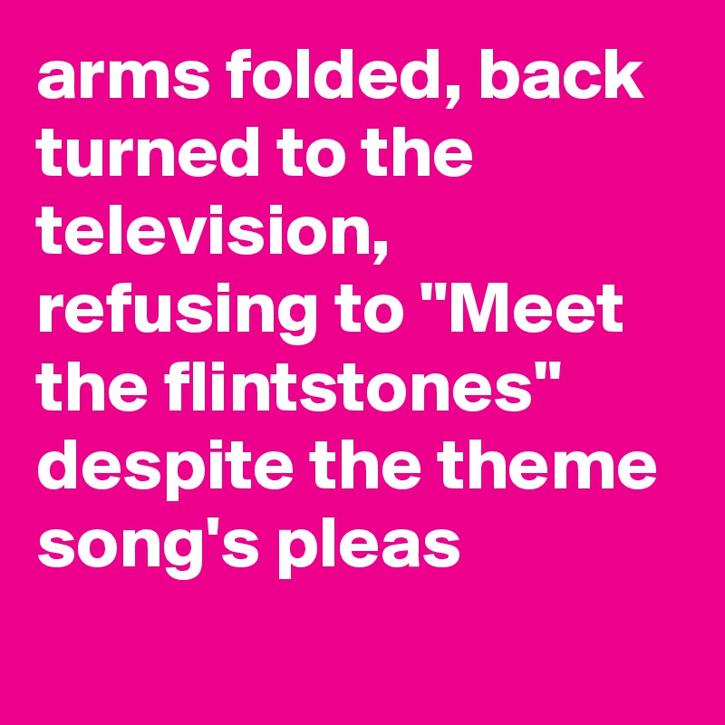 arms folded, back turned to the television, refusing to "Meet the flintstones" despite the theme song's pleas