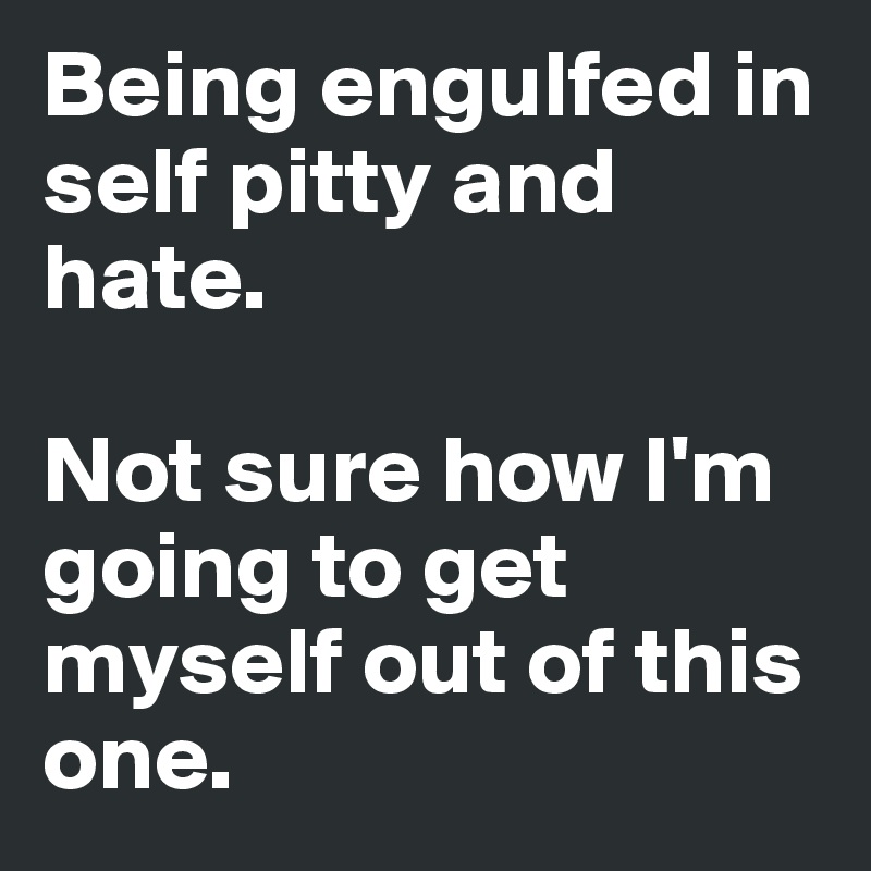Being engulfed in self pitty and hate. 

Not sure how I'm going to get myself out of this one. 
