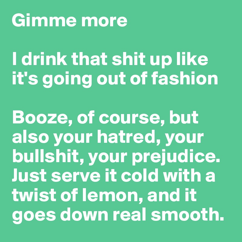 Gimme more

I drink that shit up like it's going out of fashion

Booze, of course, but also your hatred, your bullshit, your prejudice.
Just serve it cold with a twist of lemon, and it goes down real smooth.