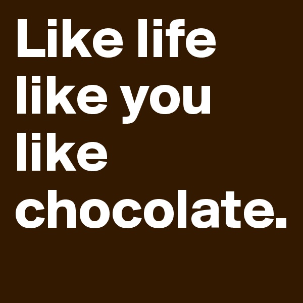Like life like you like chocolate.