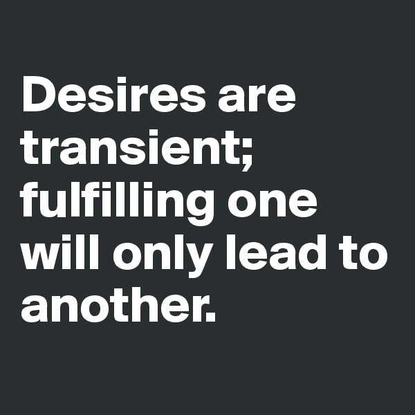 
Desires are transient; fulfilling one will only lead to another.
