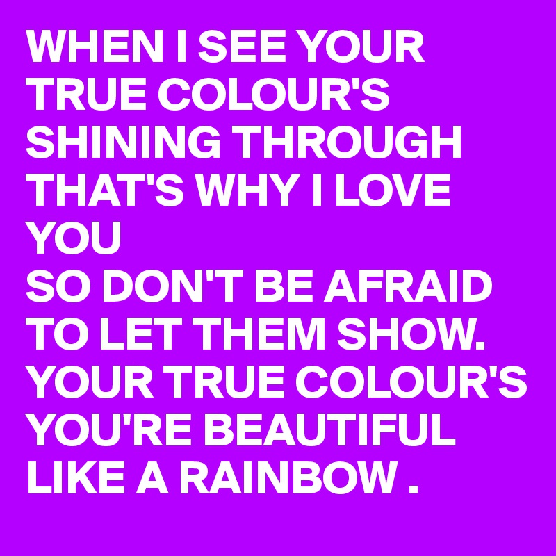 WHEN I SEE YOUR TRUE COLOUR'S
SHINING THROUGH
THAT'S WHY I LOVE YOU
SO DON'T BE AFRAID TO LET THEM SHOW. YOUR TRUE COLOUR'S 
YOU'RE BEAUTIFUL LIKE A RAINBOW .