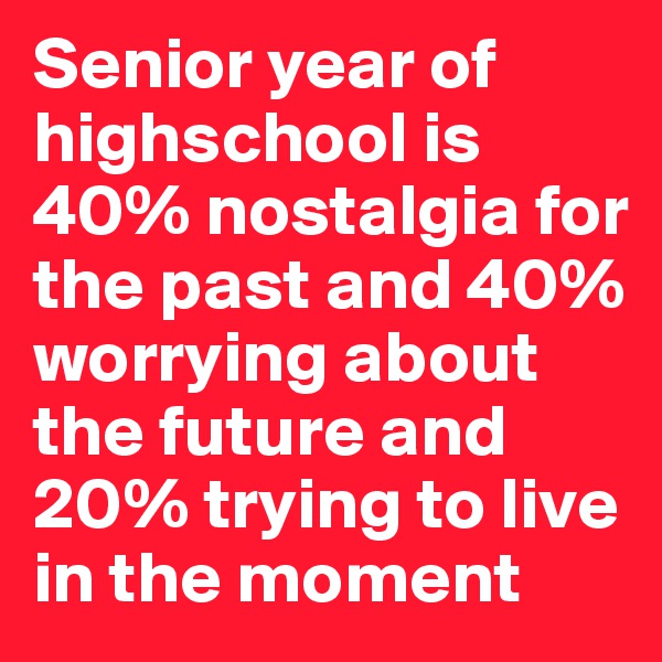 Senior year of highschool is 40% nostalgia for the past and 40% worrying about the future and 20% trying to live in the moment