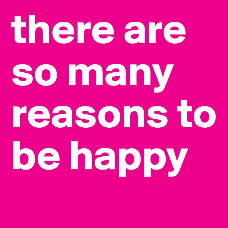 there are so many reasons to be happy