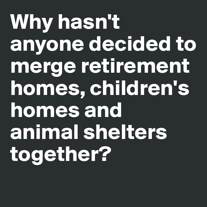 Why hasn't anyone decided to merge retirement homes, children's homes and
animal shelters together?

