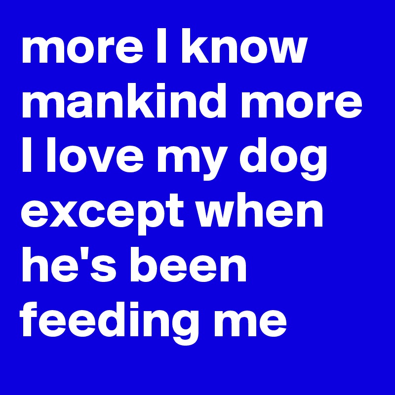 more I know mankind more I love my dog except when he's been feeding me