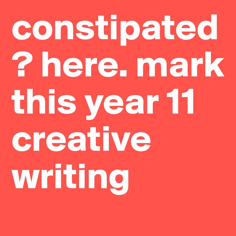 constipated? here. mark this year 11 creative writing