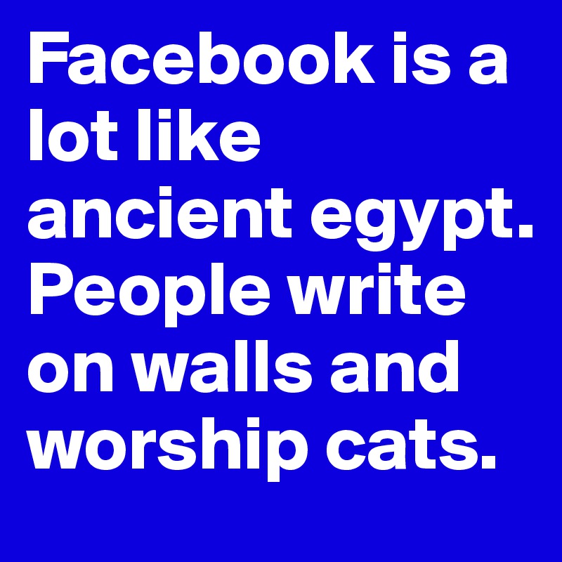 Facebook is a lot like ancient egypt. 
People write on walls and worship cats.