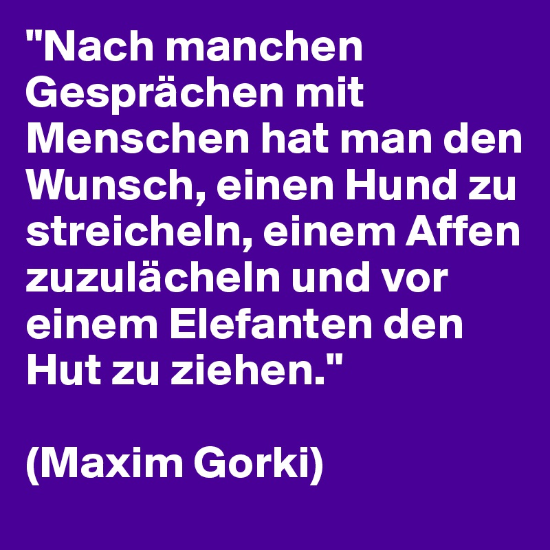 "Nach manchen Gesprächen mit Menschen hat man den Wunsch, einen Hund zu streicheln, einem Affen zuzulächeln und vor einem Elefanten den Hut zu ziehen."

(Maxim Gorki)