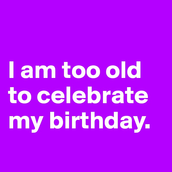 

I am too old to celebrate my birthday.
