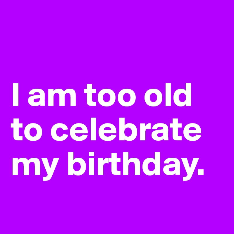 

I am too old to celebrate my birthday.
