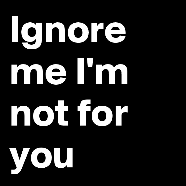 Ignore me I'm not for you