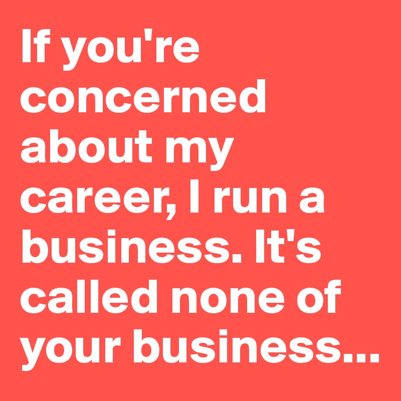 If you're concerned about my career, I run a business. It's called none of your business...