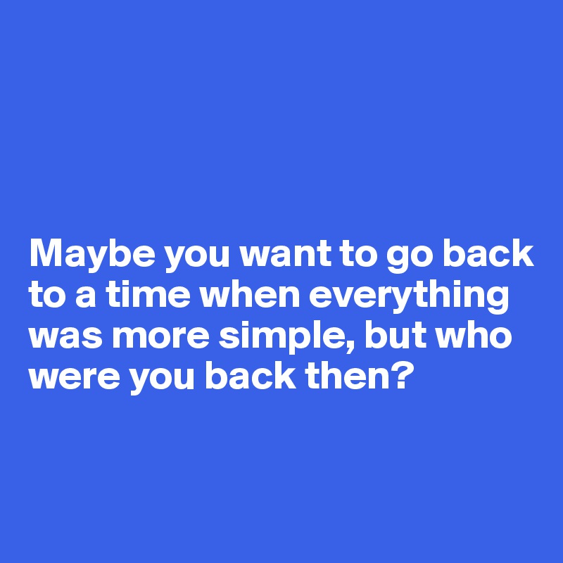 




Maybe you want to go back to a time when everything was more simple, but who were you back then?


