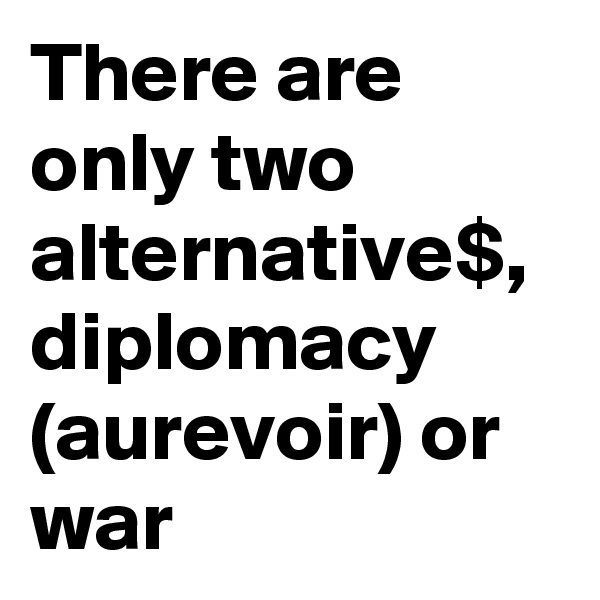 There are only two alternative$, diplomacy (aurevoir) or war  
