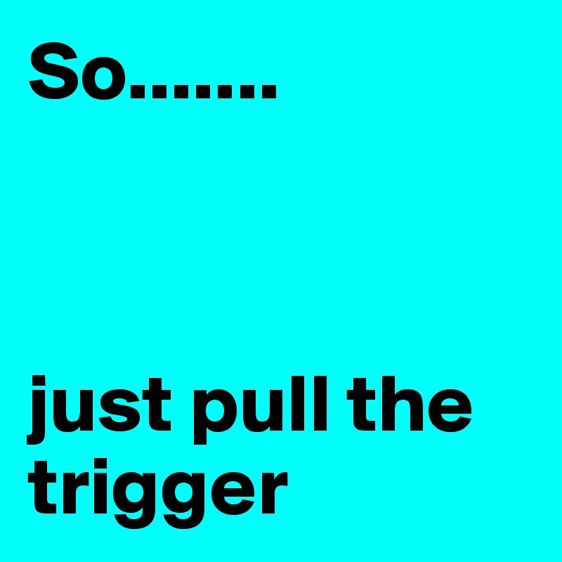 So.......



just pull the trigger