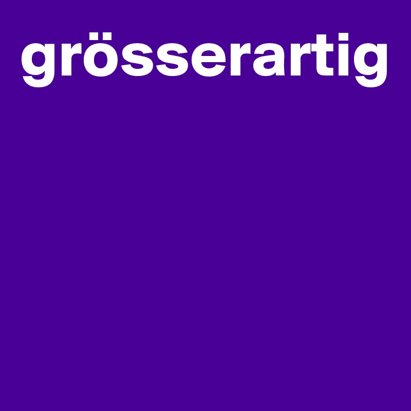 grösserartig



