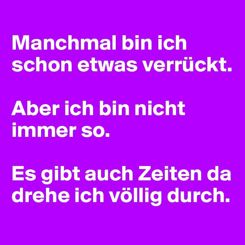 
Manchmal bin ich schon etwas verrückt.

Aber ich bin nicht immer so.

Es gibt auch Zeiten da drehe ich völlig durch.