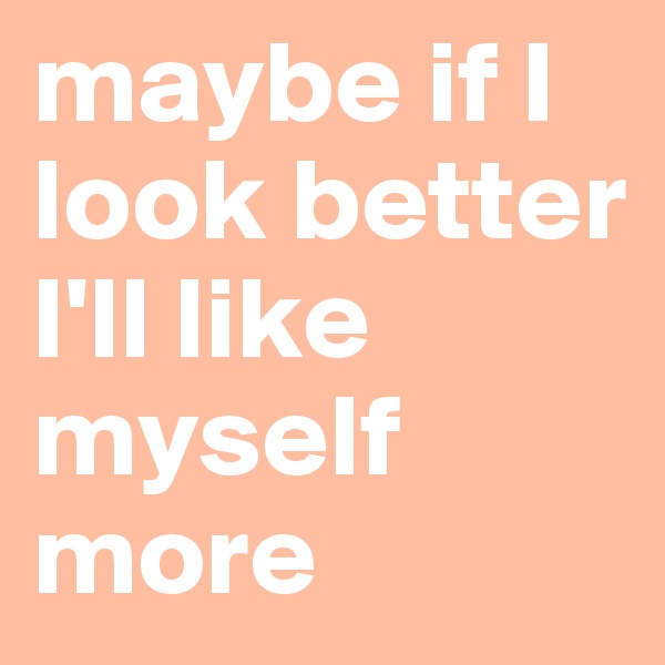 maybe if I look better I'll like myself more