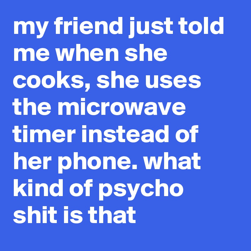 my friend just told me when she cooks, she uses the microwave timer instead of her phone. what kind of psycho shit is that