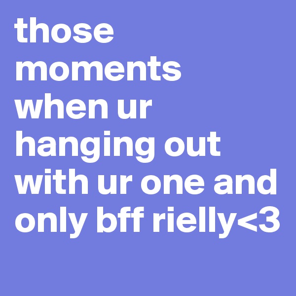 those moments when ur hanging out with ur one and only bff rielly<3
