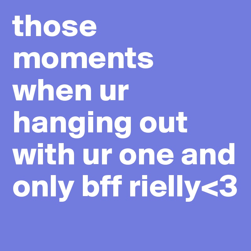 those moments when ur hanging out with ur one and only bff rielly<3