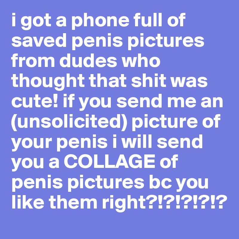 i got a phone full of saved penis pictures from dudes who thought that shit was cute! if you send me an (unsolicited) picture of your penis i will send you a COLLAGE of penis pictures bc you like them right?!?!?!?!?