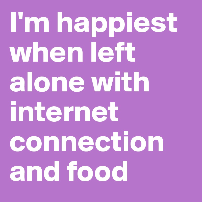 I'm happiest when left alone with internet connection and food