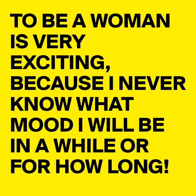 TO BE A WOMAN IS VERY EXCITING, BECAUSE I NEVER KNOW WHAT MOOD I WILL BE IN A WHILE OR FOR HOW LONG! 