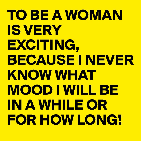 TO BE A WOMAN IS VERY EXCITING, BECAUSE I NEVER KNOW WHAT MOOD I WILL BE IN A WHILE OR FOR HOW LONG! 