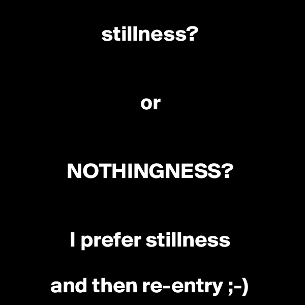 stillness?


or


NOTHINGNESS?


I prefer stillness

and then re-entry ;-)