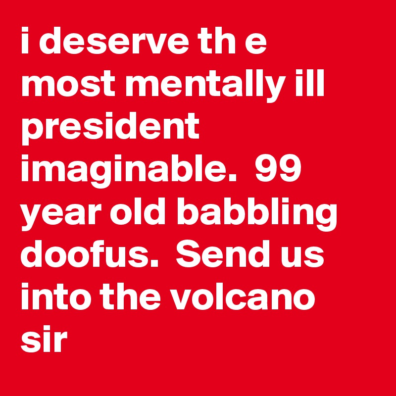 i deserve th e most mentally ill president imaginable.  99 year old babbling doofus.  Send us into the volcano sir