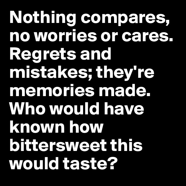 Nothing compares, no worries or cares.
Regrets and mistakes; they're memories made.
Who would have known how bittersweet this would taste?
