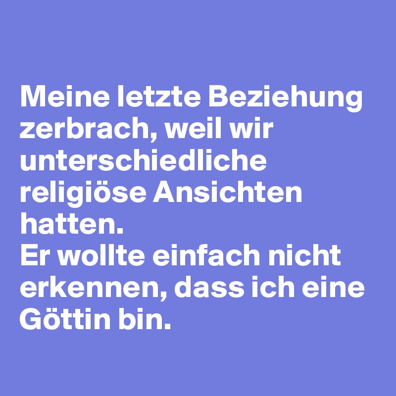 

Meine letzte Beziehung zerbrach, weil wir unterschiedliche religiöse Ansichten hatten.
Er wollte einfach nicht erkennen, dass ich eine Göttin bin.
