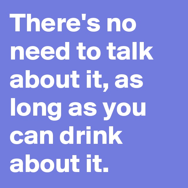 There's no need to talk about it, as long as you can drink about it.