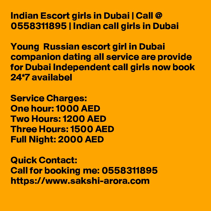 Indian Escort girls in Dubai | Call @ 0558311895 | Indian call girls in Dubai

Young  Russian escort girl in Dubai companion dating all service are provide for Dubai Independent call girls now book 24*7 availabel

Service Charges:
One hour: 1000 AED
Two Hours: 1200 AED
Three Hours: 1500 AED
Full Night: 2000 AED

Quick Contact:
Call for booking me: 0558311895 
https://www.sakshi-arora.com
