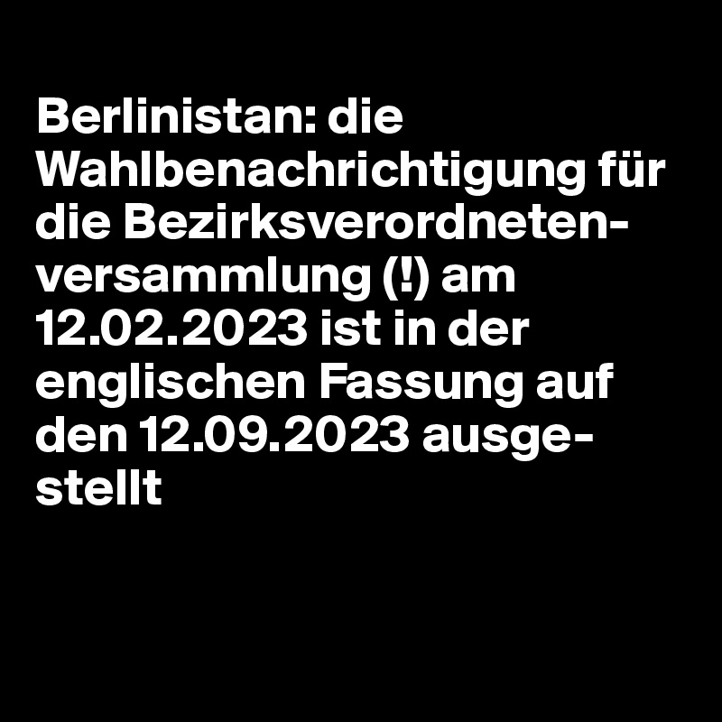 
Berlinistan: die Wahlbenachrichtigung für die Bezirksverordneten-versammlung (!) am 12.02.2023 ist in der englischen Fassung auf den 12.09.2023 ausge-stellt 


