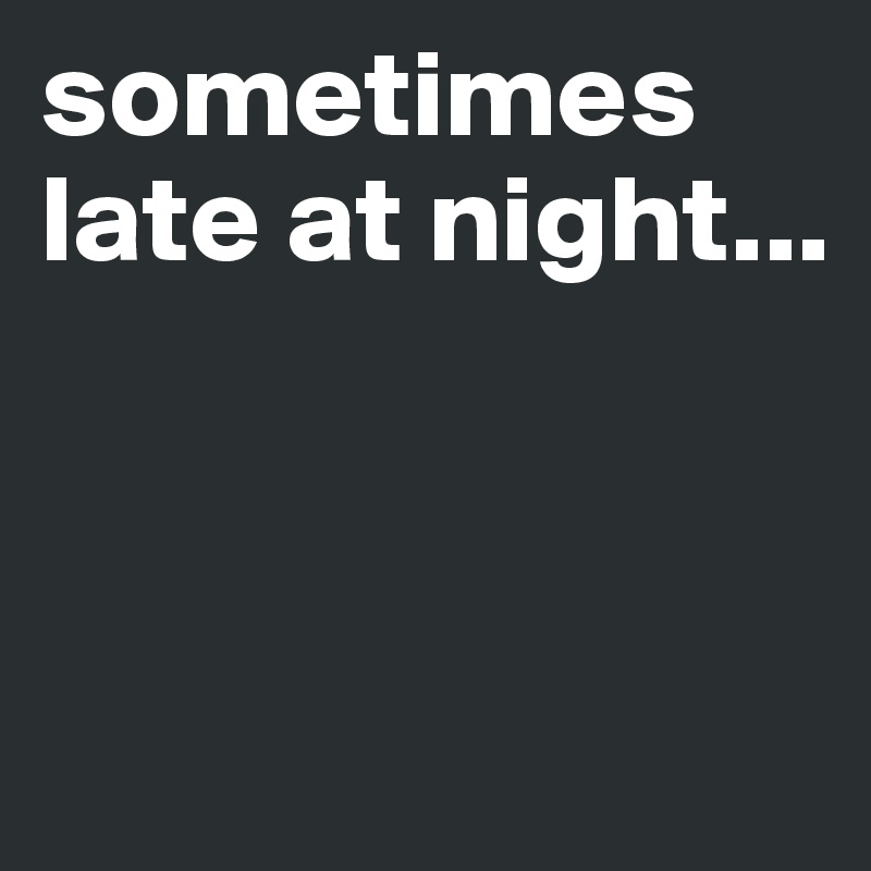 sometimes late at night...



