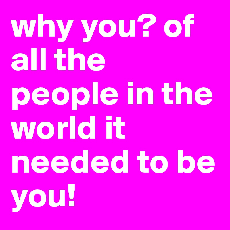 why you? of all the people in the world it needed to be you!