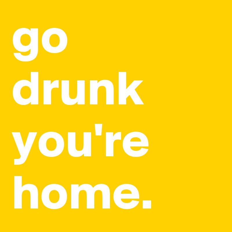 go
drunk you're home.