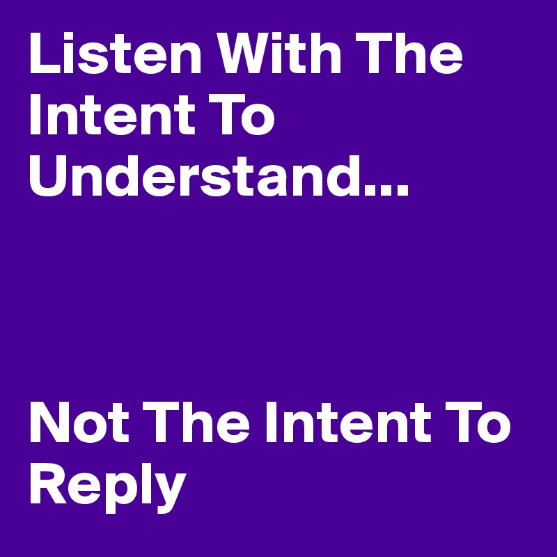 Listen With The Intent To Understand... 



Not The Intent To Reply 