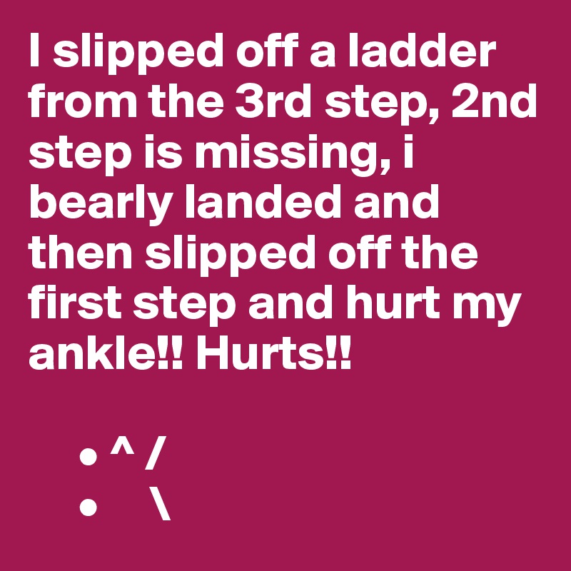 I slipped off a ladder from the 3rd step, 2nd step is missing, i bearly landed and then slipped off the first step and hurt my ankle!! Hurts!! 

     • ^ /
     •     \