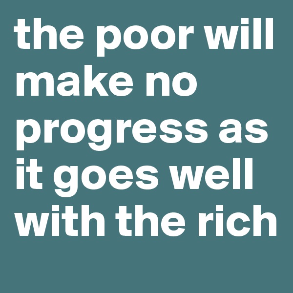 the poor will make no progress as it goes well with the rich