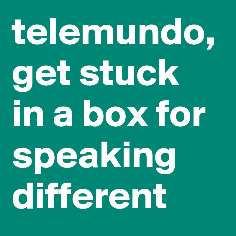 telemundo, get stuck in a box for speaking different 
