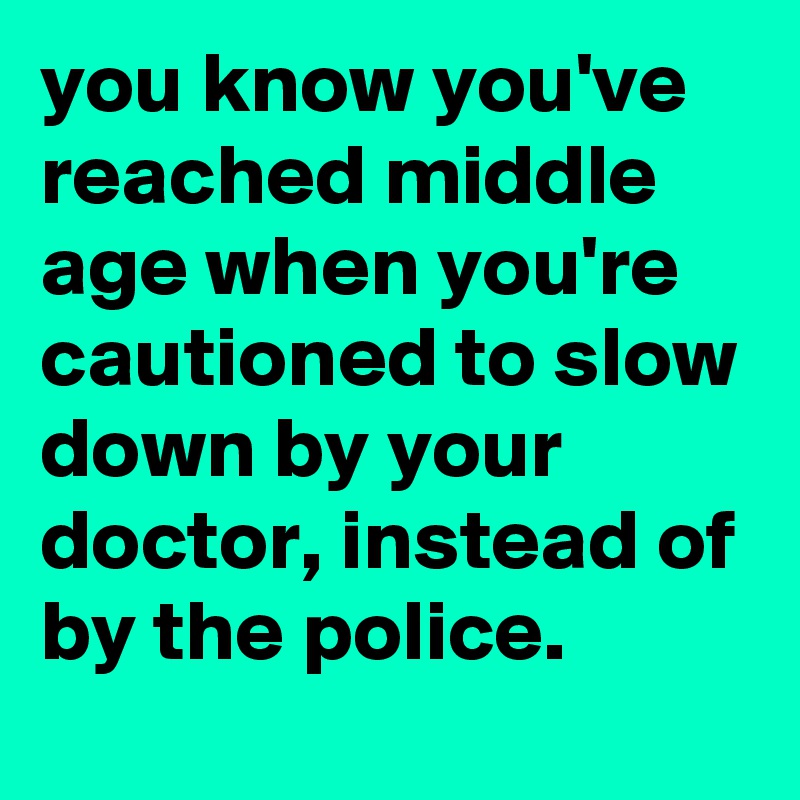 you know you've reached middle age when you're cautioned to slow down by your doctor, instead of by the police.