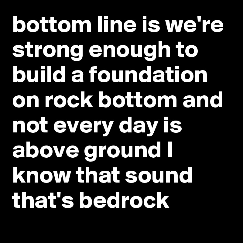 bottom line is we're strong enough to build a foundation on rock bottom and not every day is above ground I know that sound that's bedrock