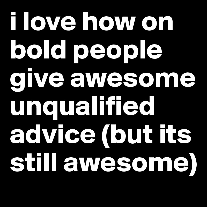 i love how on bold people give awesome unqualified advice (but its still awesome)