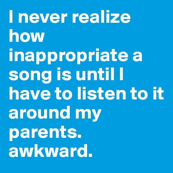 I never realize how inappropriate a song is until I have to listen to it around my parents. awkward.